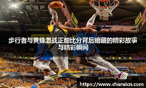 步行者与黄蜂激战正酣比分背后暗藏的精彩故事与精彩瞬间