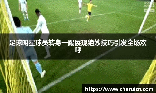 足球明星球员转身一踢展现绝妙技巧引发全场欢呼